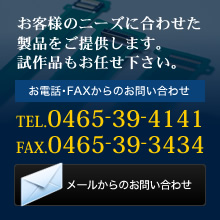 お客様のニーズに合わせた製品をご提供します。試作品もお任せ下さい。お電話･FAXからのお問い合わせ TEL.0465-39-4141 FAX.0465-39-3434 メールからのお問い合わせ