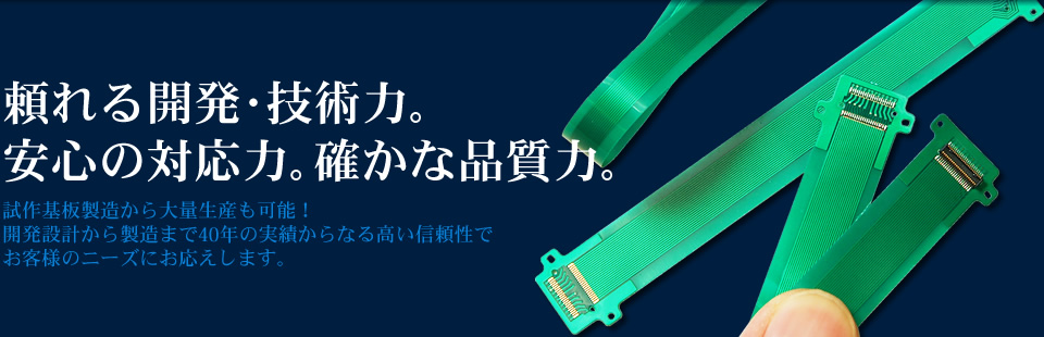 頼れる開発･技術力｡ 安心の対応力｡確かな品質力｡ 試作基板製造から大量生産も可能！ 開発設計から製造まで40年の実績からなる高い信頼性で お客様のニーズにお応えします。