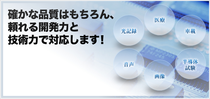 確かな品質はもちろん、 頼れる開発力と 技術力で対応します！医療 光記録 車載 音声 半導体試験 画像